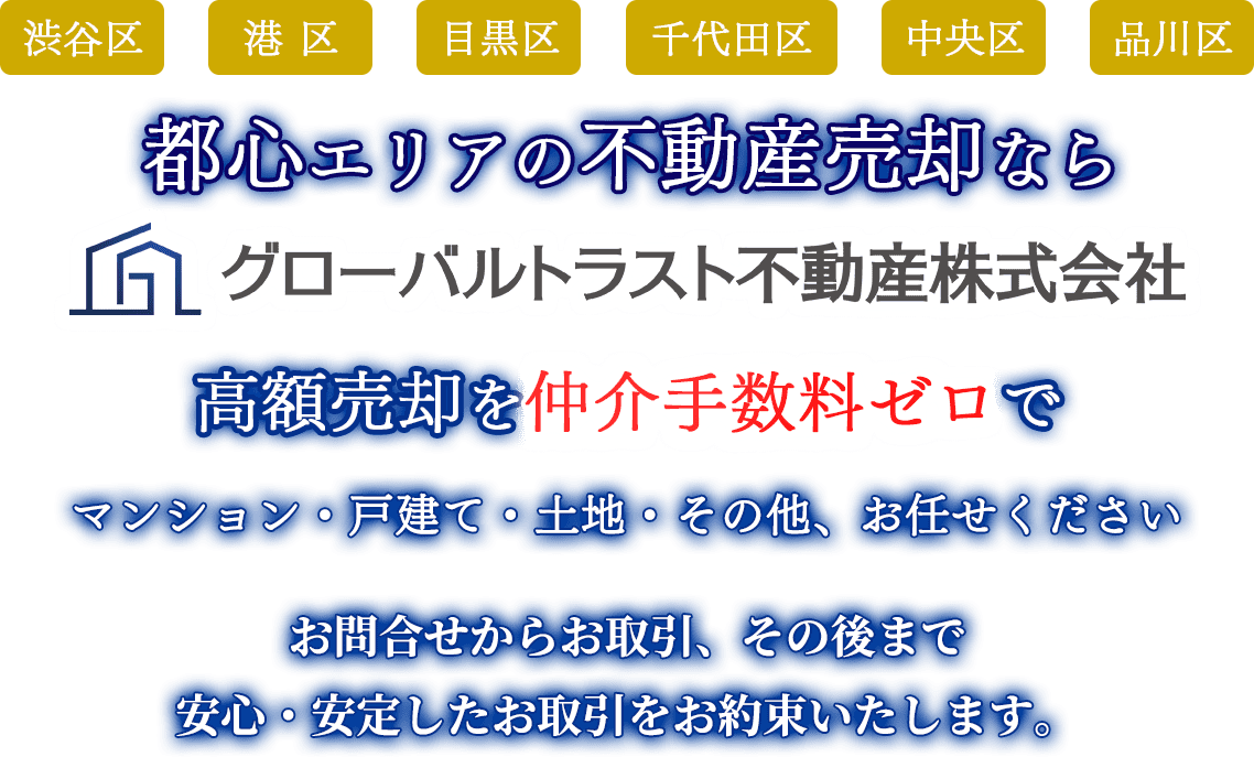 都心エリアの不動産売却ならグローバルトラスト不動産株式会社  高額売却を仲介手数料ゼロで マンション・戸建て・土地・その他、お任せください お問合せからお取引、その後まで 安心・安定したお取引をお約束いたします。